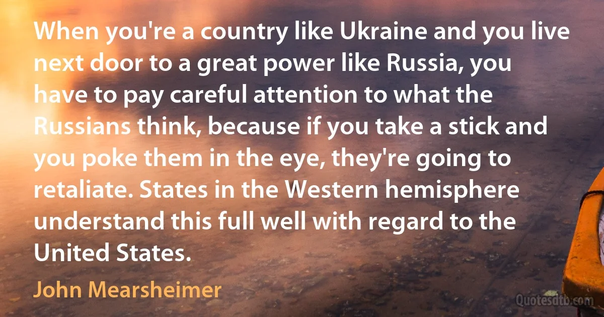 When you're a country like Ukraine and you live next door to a great power like Russia, you have to pay careful attention to what the Russians think, because if you take a stick and you poke them in the eye, they're going to retaliate. States in the Western hemisphere understand this full well with regard to the United States. (John Mearsheimer)