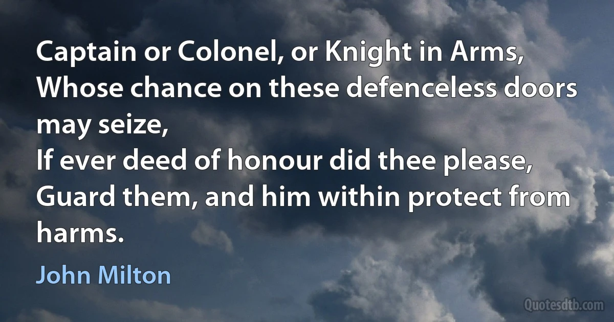 Captain or Colonel, or Knight in Arms,
Whose chance on these defenceless doors may seize,
If ever deed of honour did thee please,
Guard them, and him within protect from harms. (John Milton)