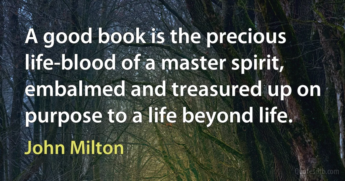 A good book is the precious life-blood of a master spirit, embalmed and treasured up on purpose to a life beyond life. (John Milton)