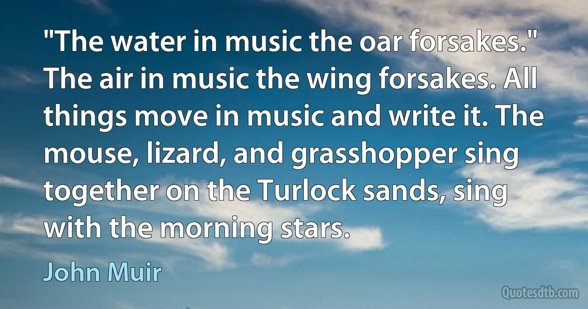 "The water in music the oar forsakes." The air in music the wing forsakes. All things move in music and write it. The mouse, lizard, and grasshopper sing together on the Turlock sands, sing with the morning stars. (John Muir)