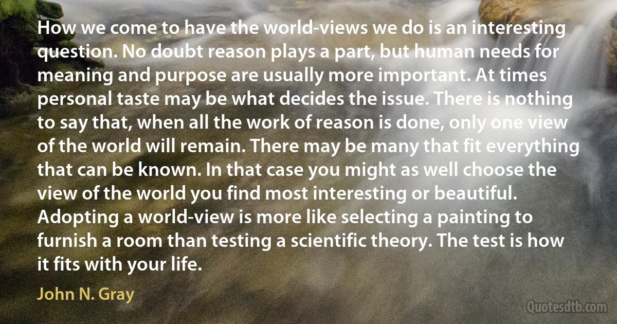 How we come to have the world-views we do is an interesting question. No doubt reason plays a part, but human needs for meaning and purpose are usually more important. At times personal taste may be what decides the issue. There is nothing to say that, when all the work of reason is done, only one view of the world will remain. There may be many that fit everything that can be known. In that case you might as well choose the view of the world you find most interesting or beautiful. Adopting a world-view is more like selecting a painting to furnish a room than testing a scientific theory. The test is how it fits with your life. (John N. Gray)