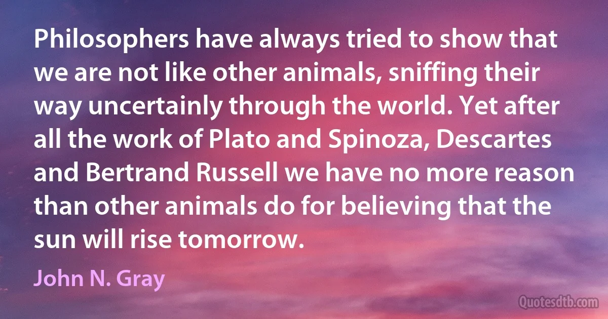 Philosophers have always tried to show that we are not like other animals, sniffing their way uncertainly through the world. Yet after all the work of Plato and Spinoza, Descartes and Bertrand Russell we have no more reason than other animals do for believing that the sun will rise tomorrow. (John N. Gray)