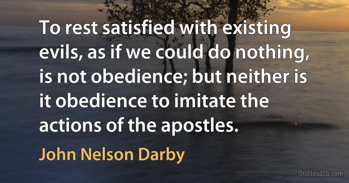 To rest satisfied with existing evils, as if we could do nothing, is not obedience; but neither is it obedience to imitate the actions of the apostles. (John Nelson Darby)