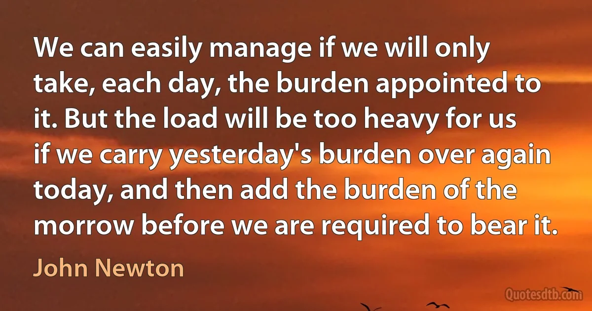 We can easily manage if we will only take, each day, the burden appointed to it. But the load will be too heavy for us if we carry yesterday's burden over again today, and then add the burden of the morrow before we are required to bear it. (John Newton)