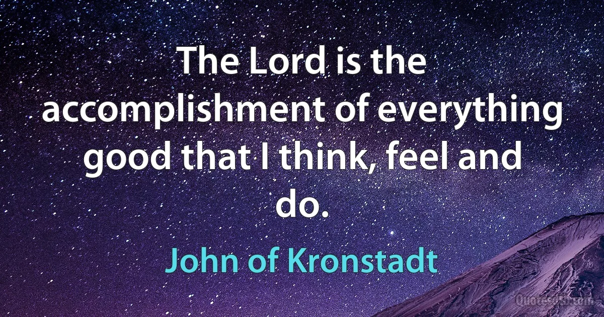 The Lord is the accomplishment of everything good that I think, feel and do. (John of Kronstadt)