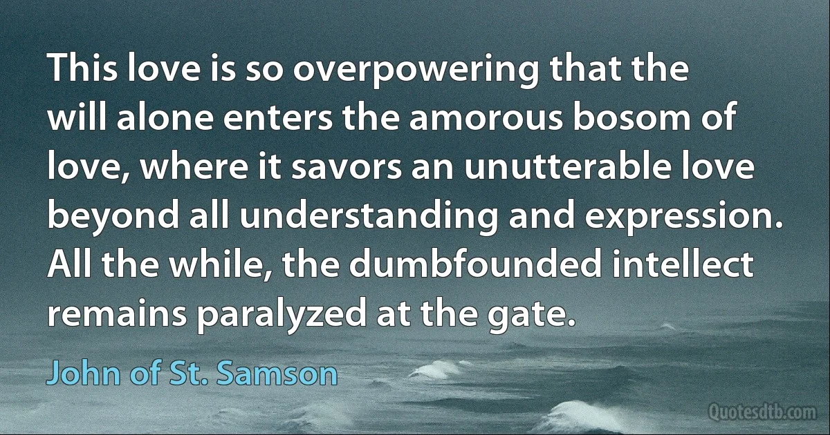 This love is so overpowering that the will alone enters the amorous bosom of love, where it savors an unutterable love beyond all understanding and expression. All the while, the dumbfounded intellect remains paralyzed at the gate. (John of St. Samson)