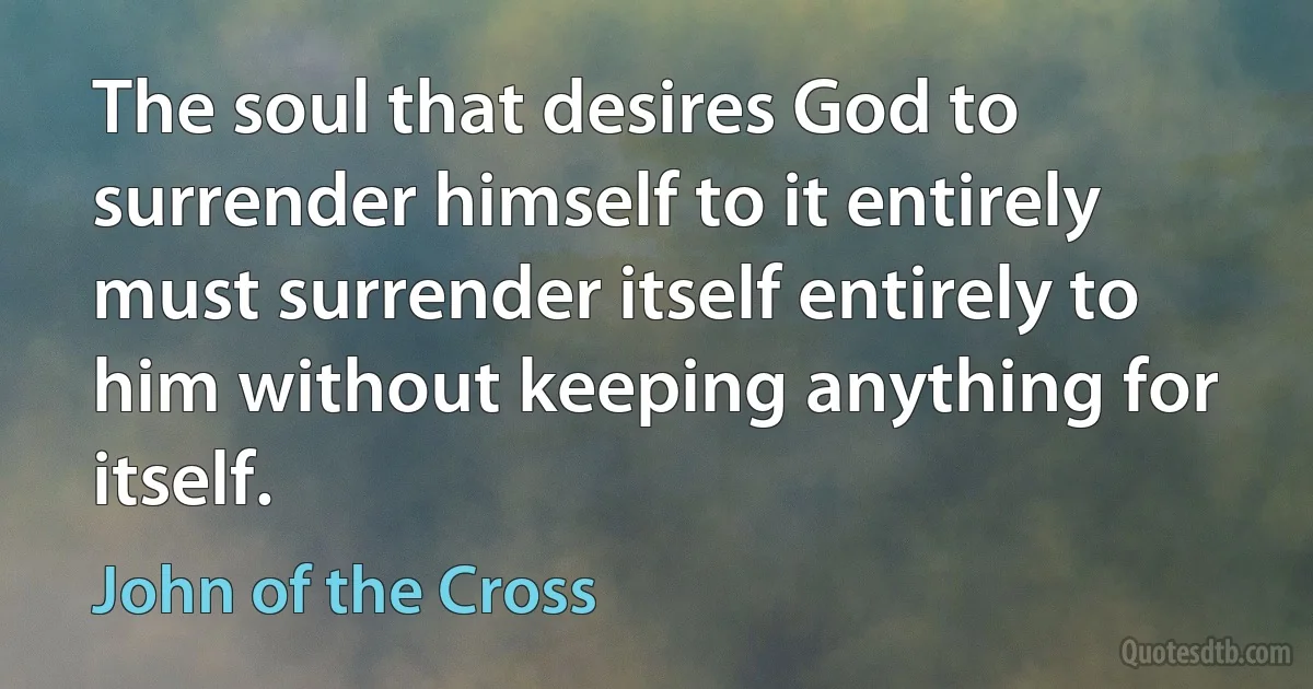 The soul that desires God to surrender himself to it entirely must surrender itself entirely to him without keeping anything for itself. (John of the Cross)