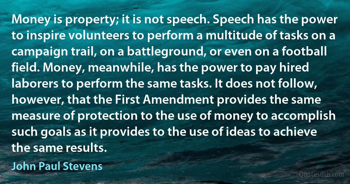 Money is property; it is not speech. Speech has the power to inspire volunteers to perform a multitude of tasks on a campaign trail, on a battleground, or even on a football field. Money, meanwhile, has the power to pay hired laborers to perform the same tasks. It does not follow, however, that the First Amendment provides the same measure of protection to the use of money to accomplish such goals as it provides to the use of ideas to achieve the same results. (John Paul Stevens)