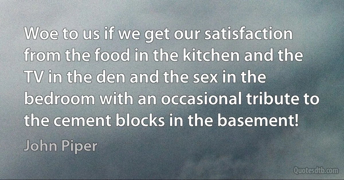 Woe to us if we get our satisfaction from the food in the kitchen and the TV in the den and the sex in the bedroom with an occasional tribute to the cement blocks in the basement! (John Piper)