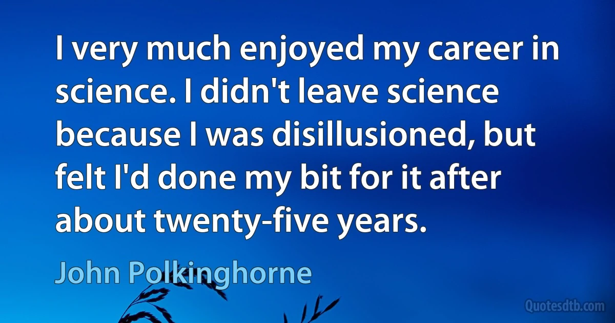 I very much enjoyed my career in science. I didn't leave science because I was disillusioned, but felt I'd done my bit for it after about twenty-five years. (John Polkinghorne)