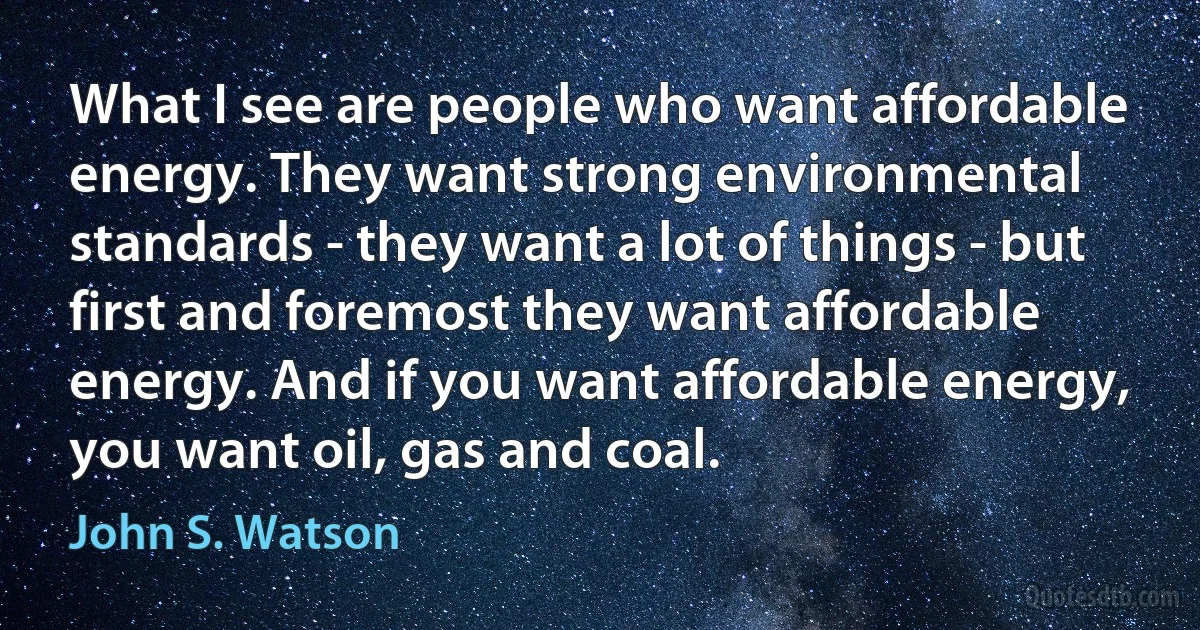 What I see are people who want affordable energy. They want strong environmental standards - they want a lot of things - but first and foremost they want affordable energy. And if you want affordable energy, you want oil, gas and coal. (John S. Watson)