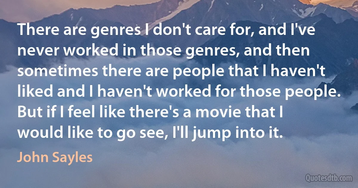 There are genres I don't care for, and I've never worked in those genres, and then sometimes there are people that I haven't liked and I haven't worked for those people. But if I feel like there's a movie that I would like to go see, I'll jump into it. (John Sayles)