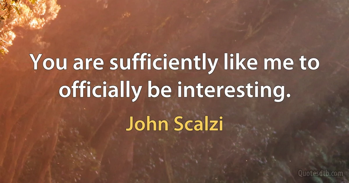 You are sufficiently like me to officially be interesting. (John Scalzi)