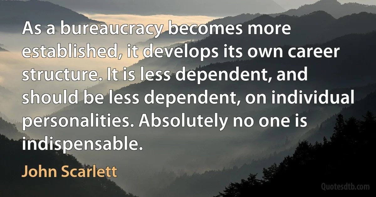 As a bureaucracy becomes more established, it develops its own career structure. It is less dependent, and should be less dependent, on individual personalities. Absolutely no one is indispensable. (John Scarlett)