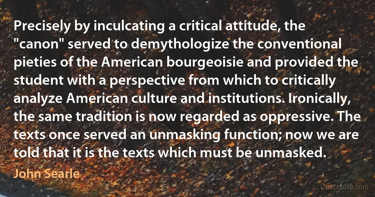 Precisely by inculcating a critical attitude, the "canon" served to demythologize the conventional pieties of the American bourgeoisie and provided the student with a perspective from which to critically analyze American culture and institutions. Ironically, the same tradition is now regarded as oppressive. The texts once served an unmasking function; now we are told that it is the texts which must be unmasked. (John Searle)