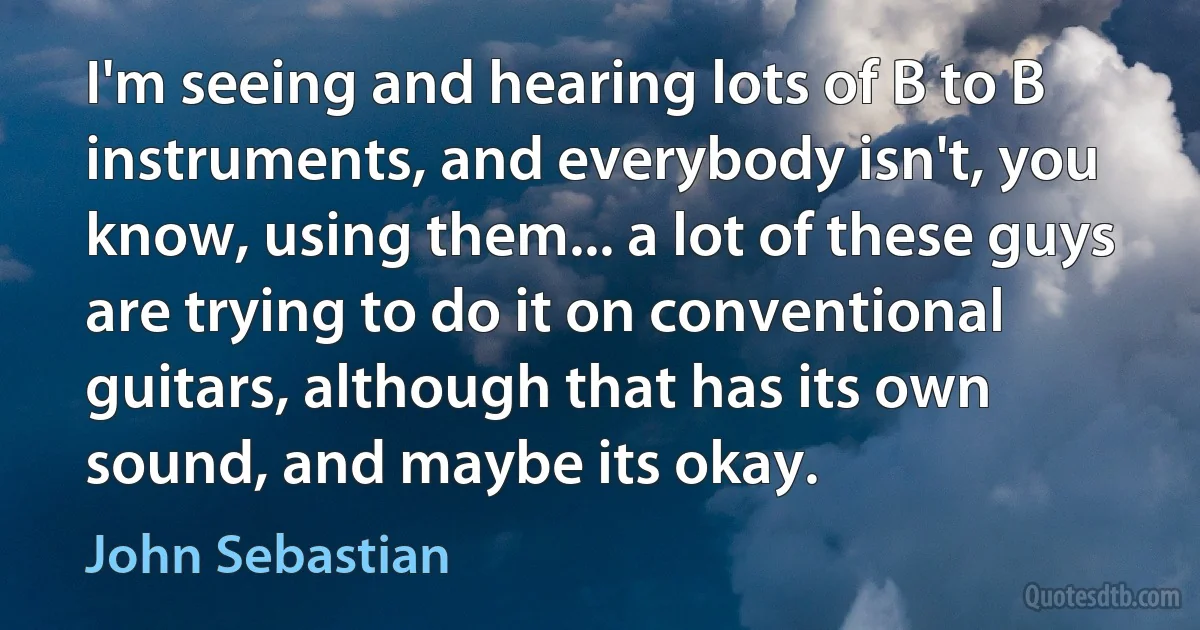 I'm seeing and hearing lots of B to B instruments, and everybody isn't, you know, using them... a lot of these guys are trying to do it on conventional guitars, although that has its own sound, and maybe its okay. (John Sebastian)