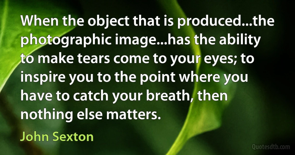 When the object that is produced...the photographic image...has the ability to make tears come to your eyes; to inspire you to the point where you have to catch your breath, then nothing else matters. (John Sexton)