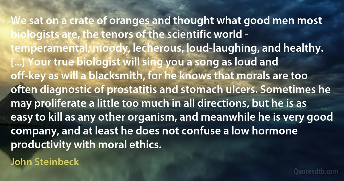 We sat on a crate of oranges and thought what good men most biologists are, the tenors of the scientific world - temperamental, moody, lecherous, loud-laughing, and healthy. [...] Your true biologist will sing you a song as loud and off-key as will a blacksmith, for he knows that morals are too often diagnostic of prostatitis and stomach ulcers. Sometimes he may proliferate a little too much in all directions, but he is as easy to kill as any other organism, and meanwhile he is very good company, and at least he does not confuse a low hormone productivity with moral ethics. (John Steinbeck)