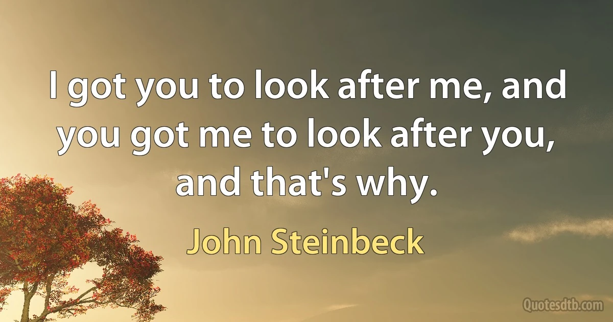 I got you to look after me, and you got me to look after you, and that's why. (John Steinbeck)