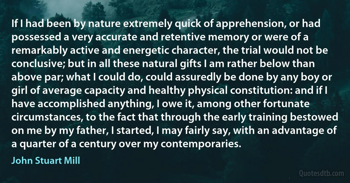 If I had been by nature extremely quick of apprehension, or had possessed a very accurate and retentive memory or were of a remarkably active and energetic character, the trial would not be conclusive; but in all these natural gifts I am rather below than above par; what I could do, could assuredly be done by any boy or girl of average capacity and healthy physical constitution: and if I have accomplished anything, I owe it, among other fortunate circumstances, to the fact that through the early training bestowed on me by my father, I started, I may fairly say, with an advantage of a quarter of a century over my contemporaries. (John Stuart Mill)