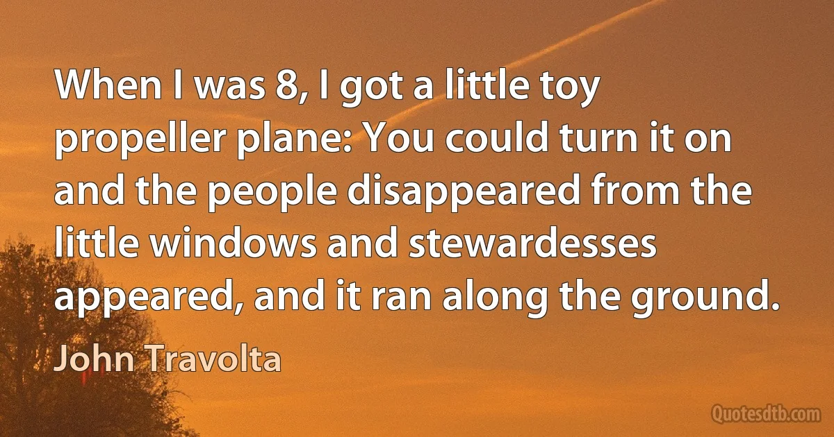 When I was 8, I got a little toy propeller plane: You could turn it on and the people disappeared from the little windows and stewardesses appeared, and it ran along the ground. (John Travolta)