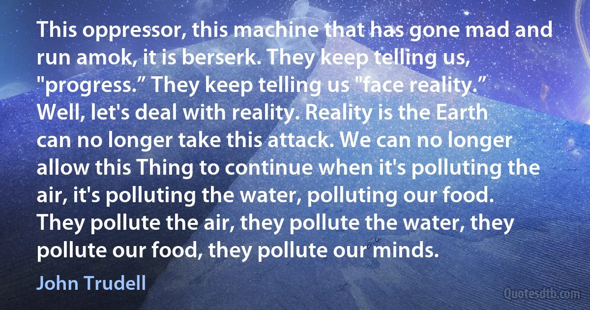 This oppressor, this machine that has gone mad and run amok, it is berserk. They keep telling us, "progress.” They keep telling us "face reality.” Well, let's deal with reality. Reality is the Earth can no longer take this attack. We can no longer allow this Thing to continue when it's polluting the air, it's polluting the water, polluting our food. They pollute the air, they pollute the water, they pollute our food, they pollute our minds. (John Trudell)