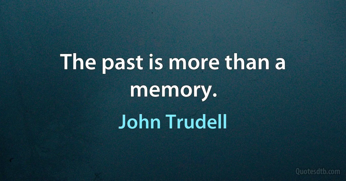 The past is more than a memory. (John Trudell)