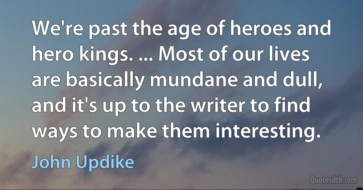 We're past the age of heroes and hero kings. ... Most of our lives are basically mundane and dull, and it's up to the writer to find ways to make them interesting. (John Updike)