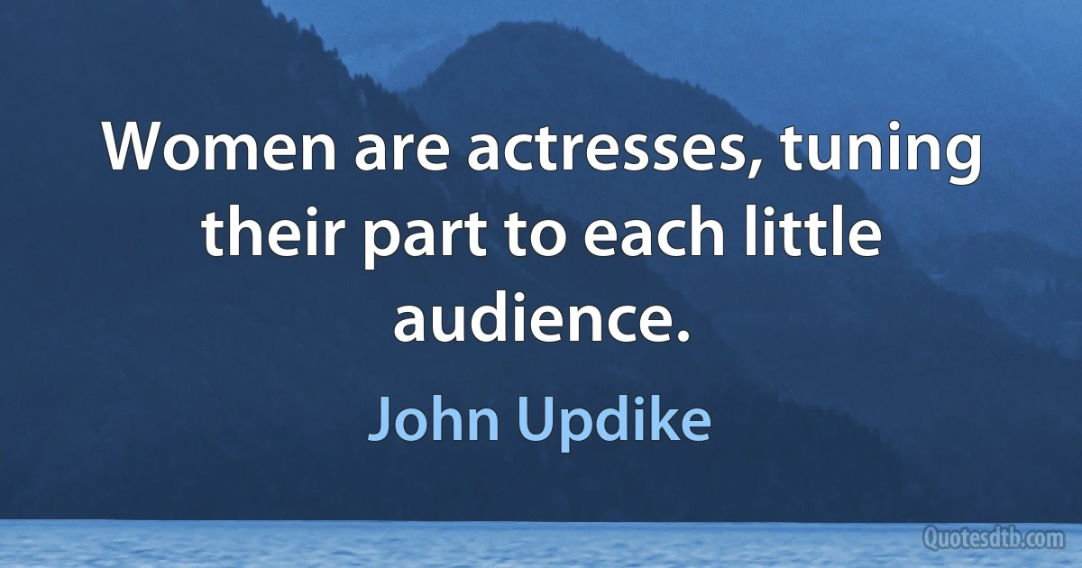 Women are actresses, tuning their part to each little audience. (John Updike)