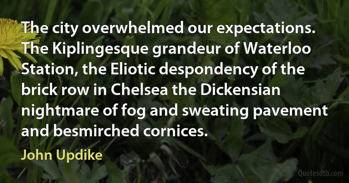 The city overwhelmed our expectations. The Kiplingesque grandeur of Waterloo Station, the Eliotic despondency of the brick row in Chelsea the Dickensian nightmare of fog and sweating pavement and besmirched cornices. (John Updike)