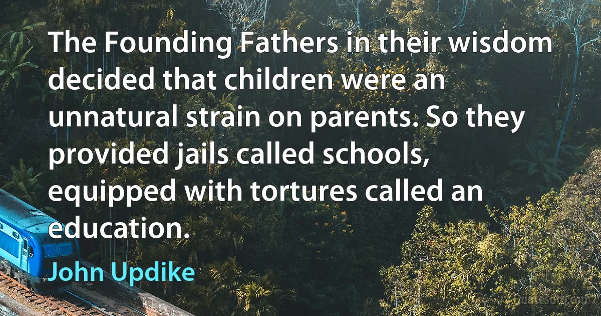 The Founding Fathers in their wisdom decided that children were an unnatural strain on parents. So they provided jails called schools, equipped with tortures called an education. (John Updike)