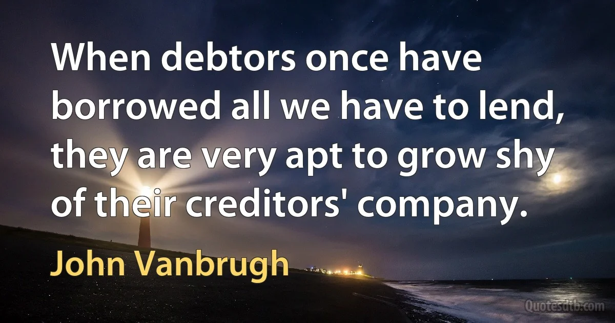 When debtors once have borrowed all we have to lend, they are very apt to grow shy of their creditors' company. (John Vanbrugh)