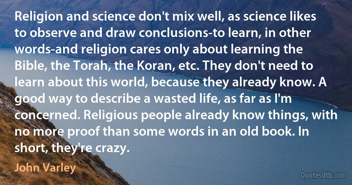 Religion and science don't mix well, as science likes to observe and draw conclusions-to learn, in other words-and religion cares only about learning the Bible, the Torah, the Koran, etc. They don't need to learn about this world, because they already know. A good way to describe a wasted life, as far as I'm concerned. Religious people already know things, with no more proof than some words in an old book. In short, they're crazy. (John Varley)