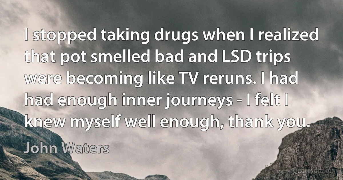 I stopped taking drugs when I realized that pot smelled bad and LSD trips were becoming like TV reruns. I had had enough inner journeys - I felt I knew myself well enough, thank you. (John Waters)