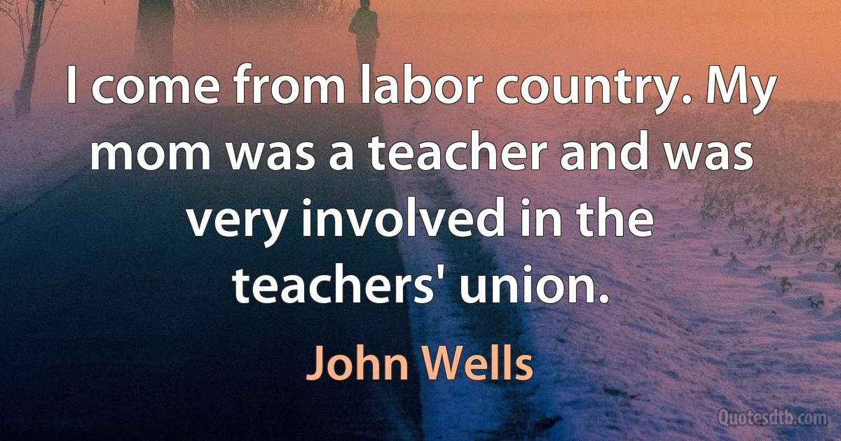 I come from labor country. My mom was a teacher and was very involved in the teachers' union. (John Wells)