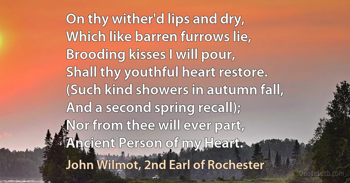 On thy wither'd lips and dry,
Which like barren furrows lie,
Brooding kisses I will pour,
Shall thy youthful heart restore.
(Such kind showers in autumn fall,
And a second spring recall);
Nor from thee will ever part,
Ancient Person of my Heart. (John Wilmot, 2nd Earl of Rochester)