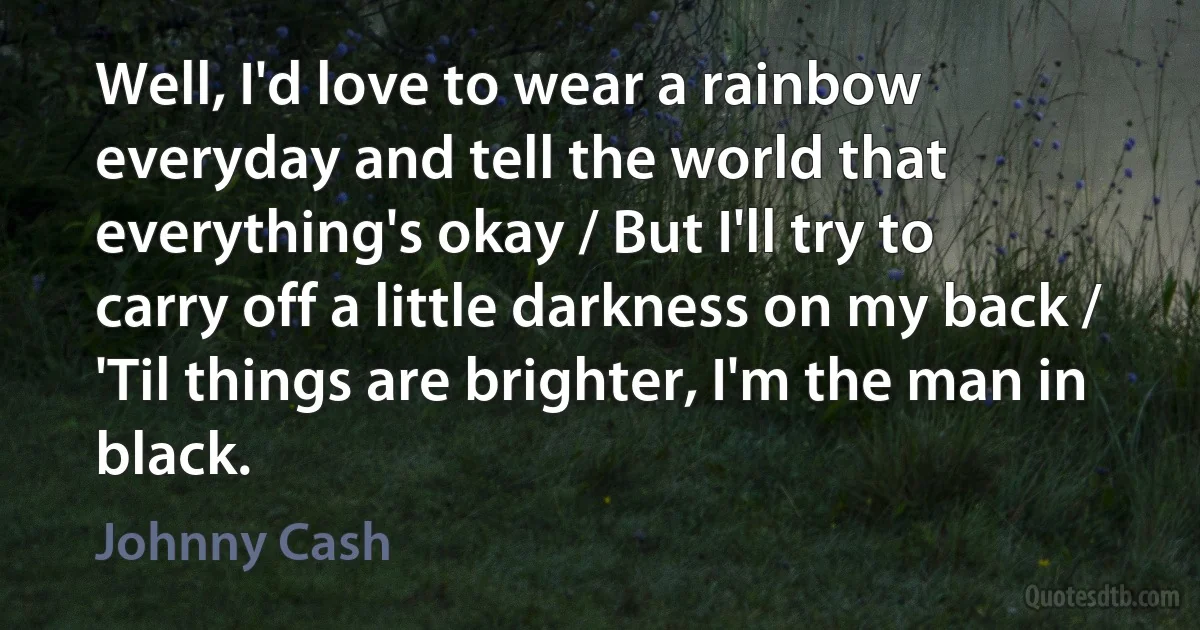 Well, I'd love to wear a rainbow everyday and tell the world that everything's okay / But I'll try to carry off a little darkness on my back / 'Til things are brighter, I'm the man in black. (Johnny Cash)