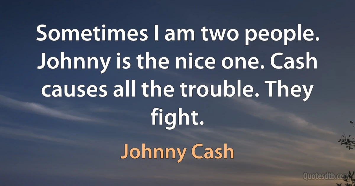 Sometimes I am two people. Johnny is the nice one. Cash causes all the trouble. They fight. (Johnny Cash)