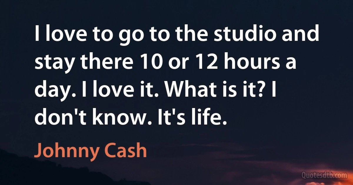 I love to go to the studio and stay there 10 or 12 hours a day. I love it. What is it? I don't know. It's life. (Johnny Cash)