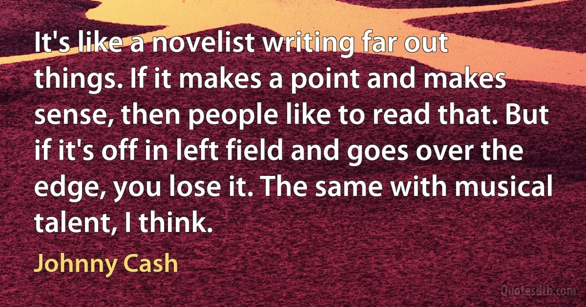 It's like a novelist writing far out things. If it makes a point and makes sense, then people like to read that. But if it's off in left field and goes over the edge, you lose it. The same with musical talent, I think. (Johnny Cash)