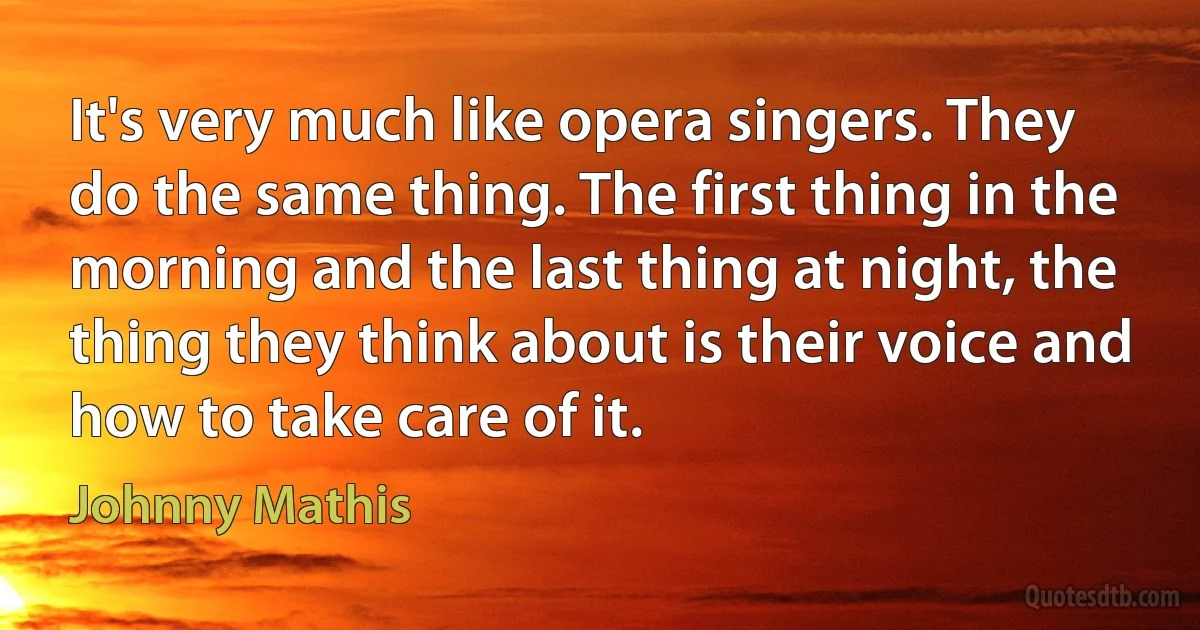 It's very much like opera singers. They do the same thing. The first thing in the morning and the last thing at night, the thing they think about is their voice and how to take care of it. (Johnny Mathis)