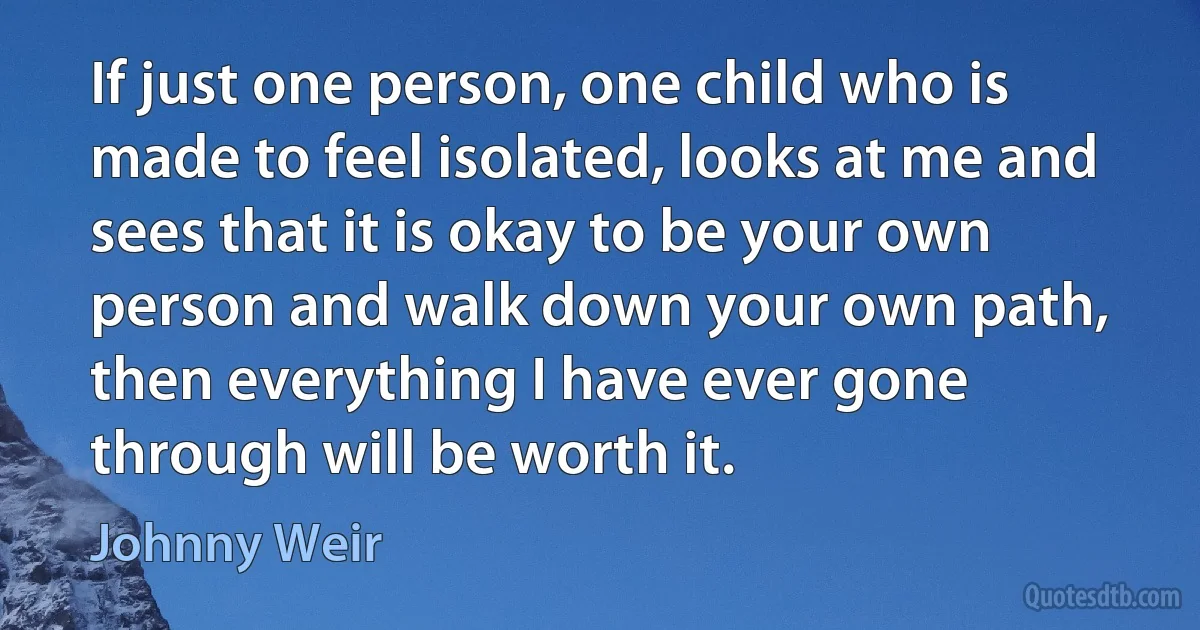 If just one person, one child who is made to feel isolated, looks at me and sees that it is okay to be your own person and walk down your own path, then everything I have ever gone through will be worth it. (Johnny Weir)