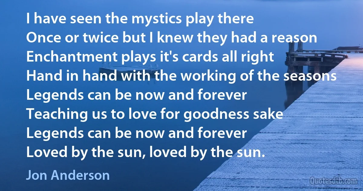 I have seen the mystics play there
Once or twice but I knew they had a reason
Enchantment plays it's cards all right
Hand in hand with the working of the seasons Legends can be now and forever
Teaching us to love for goodness sake
Legends can be now and forever
Loved by the sun, loved by the sun. (Jon Anderson)