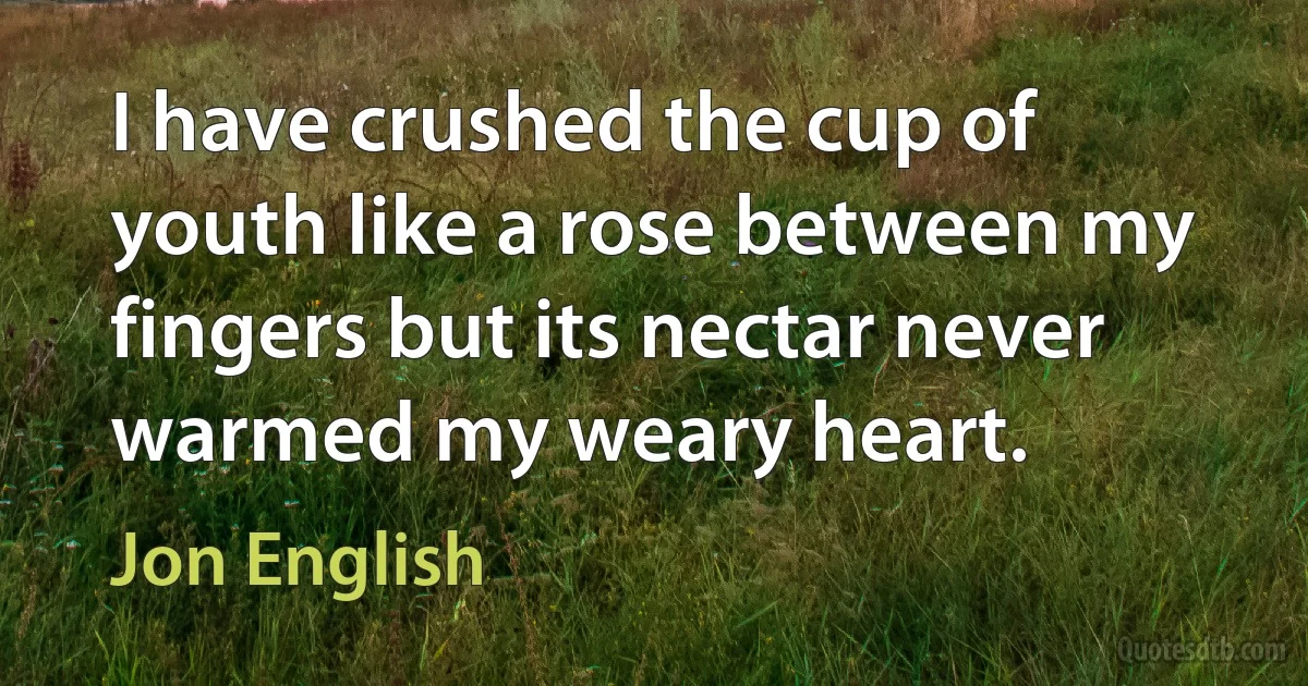 I have crushed the cup of youth like a rose between my fingers but its nectar never warmed my weary heart. (Jon English)