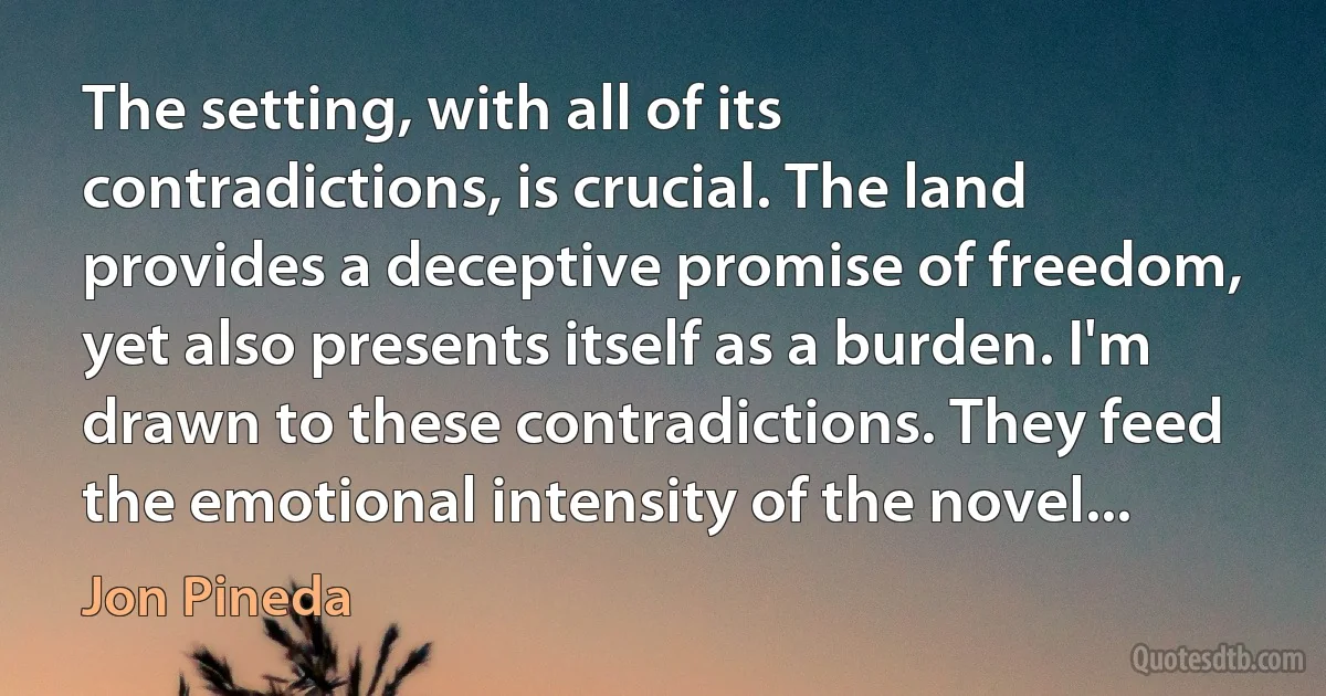 The setting, with all of its contradictions, is crucial. The land provides a deceptive promise of freedom, yet also presents itself as a burden. I'm drawn to these contradictions. They feed the emotional intensity of the novel... (Jon Pineda)