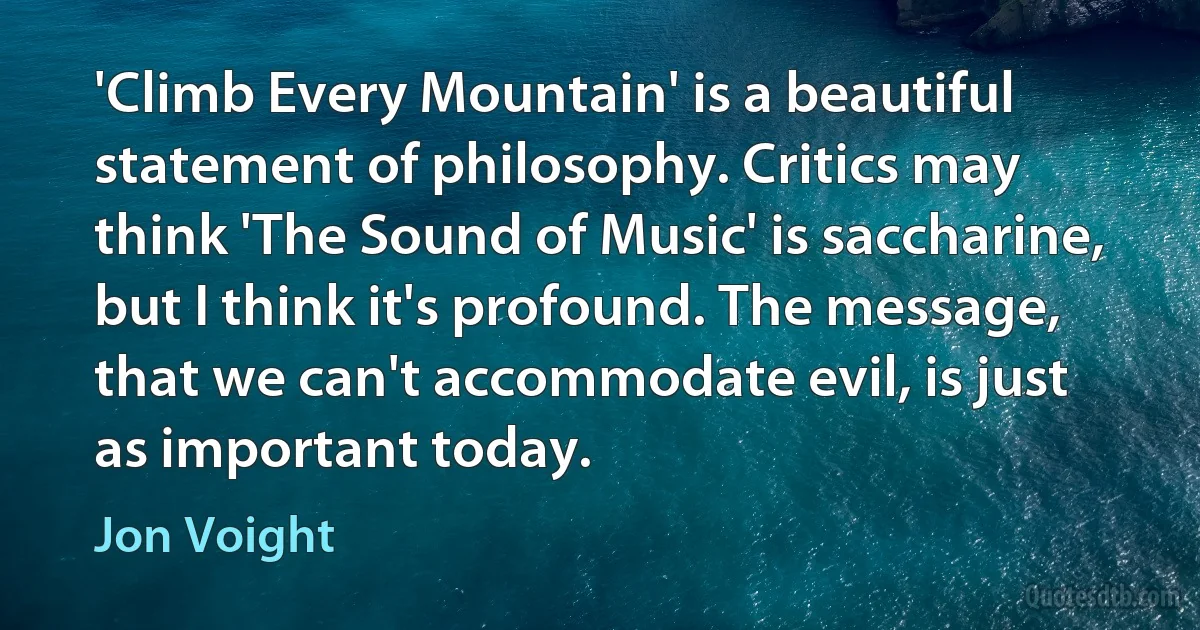 'Climb Every Mountain' is a beautiful statement of philosophy. Critics may think 'The Sound of Music' is saccharine, but I think it's profound. The message, that we can't accommodate evil, is just as important today. (Jon Voight)