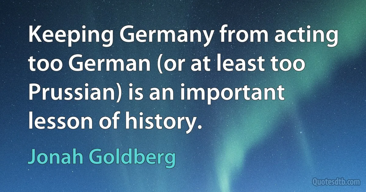 Keeping Germany from acting too German (or at least too Prussian) is an important lesson of history. (Jonah Goldberg)