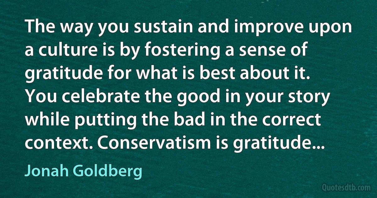 The way you sustain and improve upon a culture is by fostering a sense of gratitude for what is best about it. You celebrate the good in your story while putting the bad in the correct context. Conservatism is gratitude... (Jonah Goldberg)