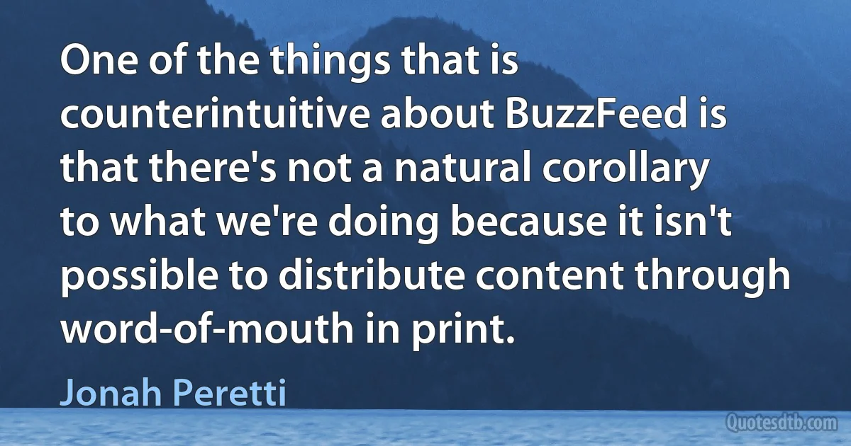 One of the things that is counterintuitive about BuzzFeed is that there's not a natural corollary to what we're doing because it isn't possible to distribute content through word-of-mouth in print. (Jonah Peretti)