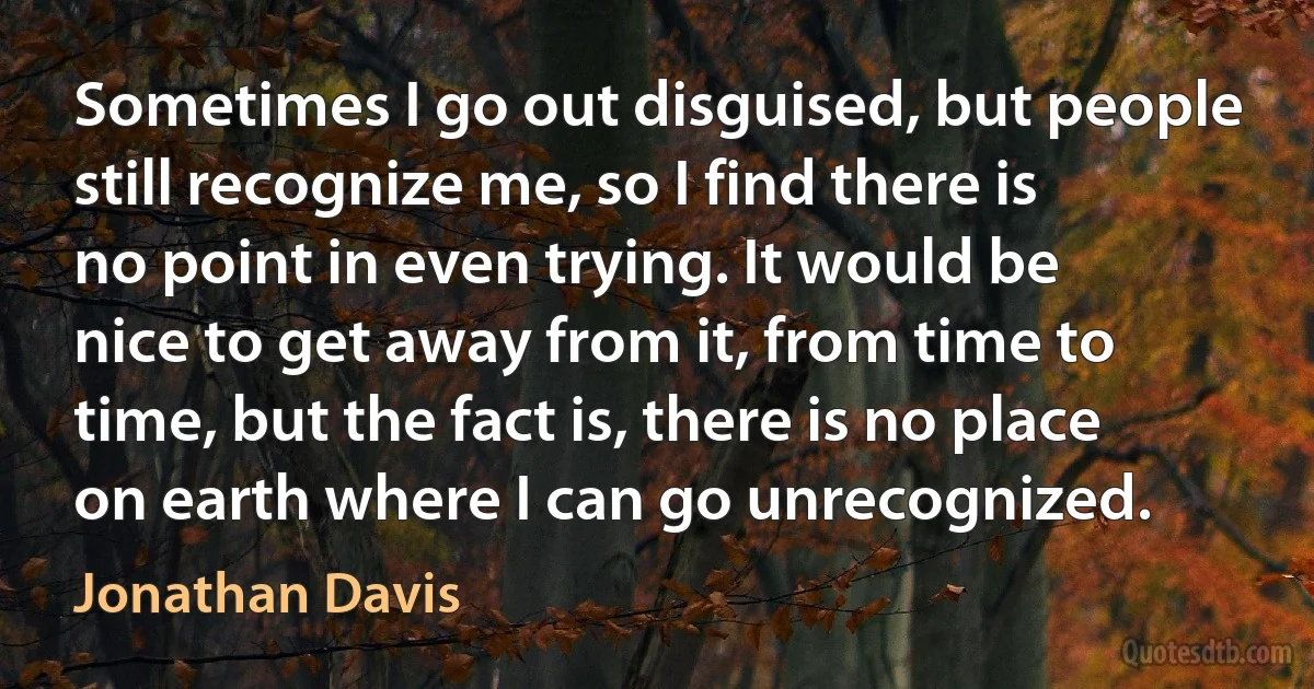 Sometimes I go out disguised, but people still recognize me, so I find there is no point in even trying. It would be nice to get away from it, from time to time, but the fact is, there is no place on earth where I can go unrecognized. (Jonathan Davis)